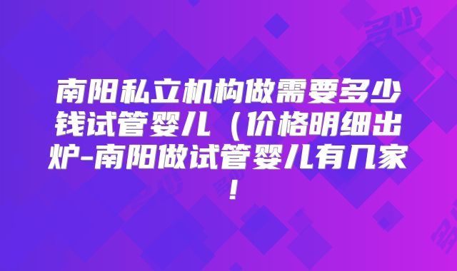南阳私立机构做需要多少钱试管婴儿（价格明细出炉-南阳做试管婴儿有几家！