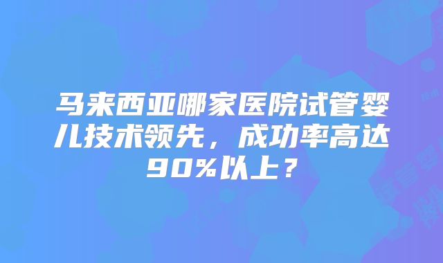 马来西亚哪家医院试管婴儿技术领先，成功率高达90%以上？