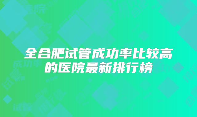 全合肥试管成功率比较高的医院最新排行榜