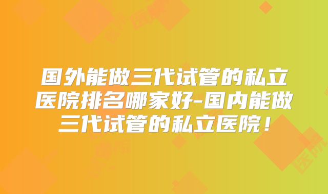 国外能做三代试管的私立医院排名哪家好-国内能做三代试管的私立医院！