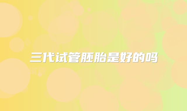 三代试管胚胎是好的吗
