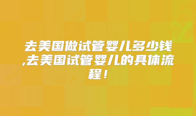 去美国做试管婴儿多少钱,去美国试管婴儿的具体流程！