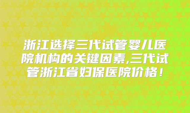 浙江选择三代试管婴儿医院机构的关键因素,三代试管浙江省妇保医院价格！