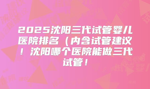 2025沈阳三代试管婴儿医院排名（内含试管建议！沈阳哪个医院能做三代试管！