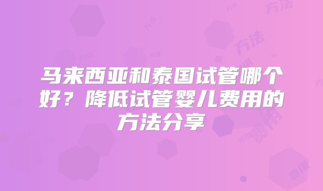 马来西亚和泰国试管哪个好？降低试管婴儿费用的方法分享