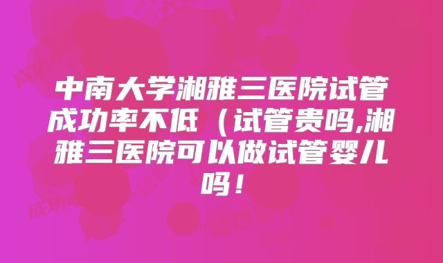 中南大学湘雅三医院试管成功率不低(试管贵吗,湘雅三医院可以做试管婴儿吗!