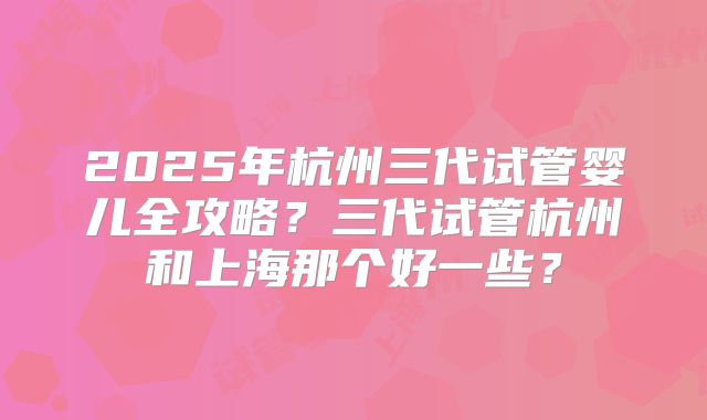 2025年杭州三代试管婴儿全攻略?三代试管杭州和上海那个好一些?