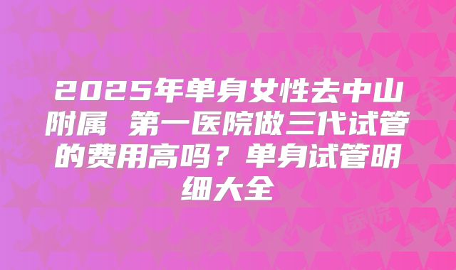2025年单身女性去中山附属 第一医院做三代试管的费用高吗?单身试管明细大全