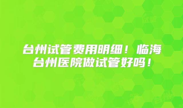 台州试管费用明细！临海台州医院做试管好吗！