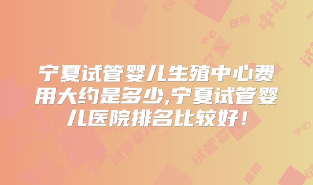 宁夏试管婴儿生殖中心费用大约是多少,宁夏试管婴儿医院排名比较好！