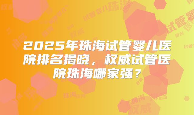 2025年珠海试管婴儿医院排名揭晓，权威试管医院珠海哪家强？