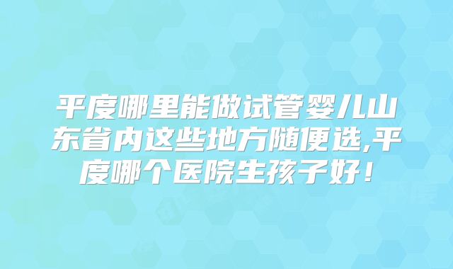 平度哪里能做试管婴儿山东省内这些地方随便选,平度哪个医院生孩子好!