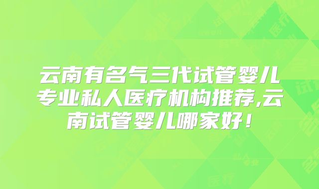 云南有名气三代试管婴儿专业私人医疗机构推荐,云南试管婴儿哪家好!
