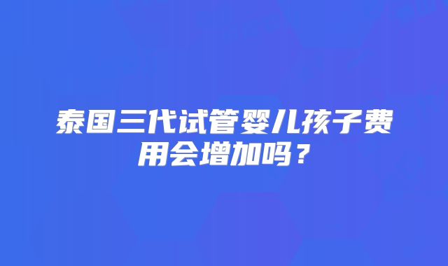 泰国三代试管婴儿孩子费用会增加吗？