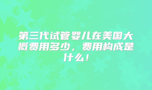 第三代试管婴儿在美国大概费用多少,费用构成是什么!