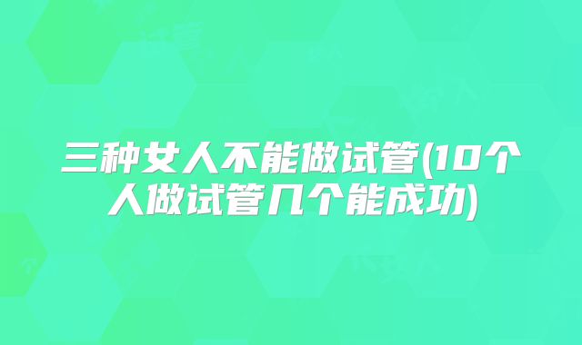 三种女人不能做试管(10个人做试管几个能成功)