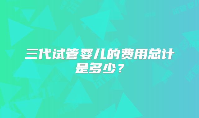 三代试管婴儿的费用总计是多少？