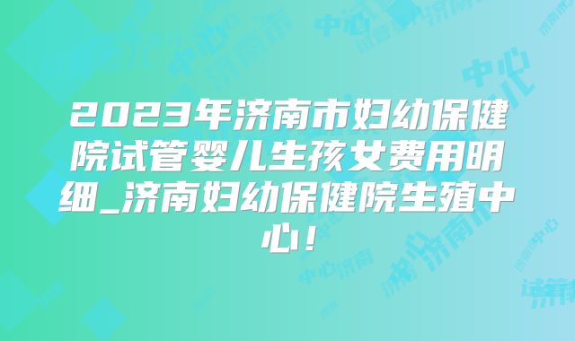 2023年济南市妇幼保健院试管婴儿生孩女费用明细_济南妇幼保健院生殖中心！