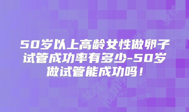 50岁以上高龄女性做卵子试管成功率有多少-50岁做试管能成功吗!