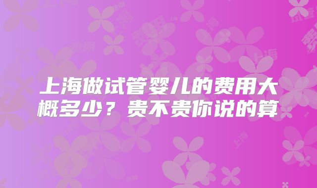 上海做试管婴儿的费用大概多少？贵不贵你说的算