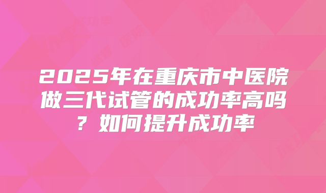 2025年在重庆市中医院做三代试管的成功率高吗？如何提升成功率