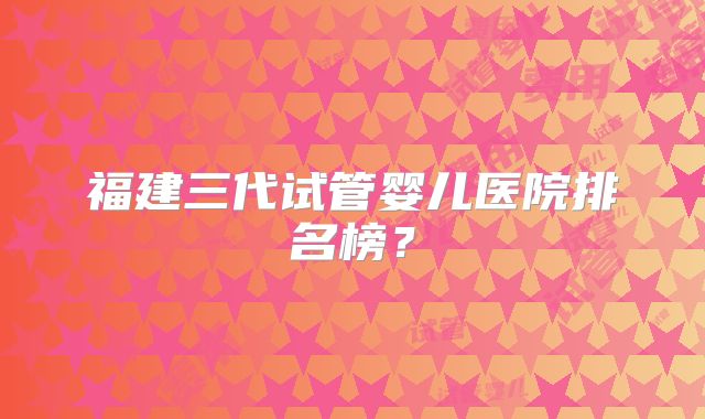 福建三代试管婴儿医院排名榜？