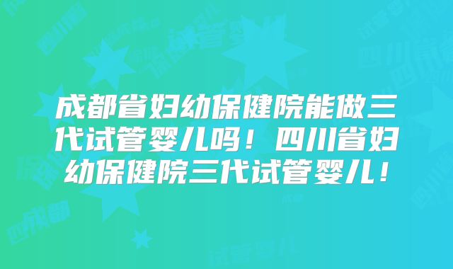 成都省妇幼保健院能做三代试管婴儿吗!四川省妇幼保健院三代试管婴儿!