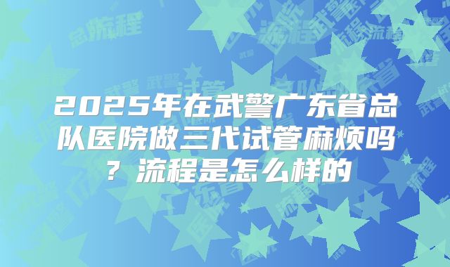 2025年在武警广东省总队医院做三代试管麻烦吗?流程是怎么样的