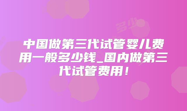 中国做第三代试管婴儿费用一般多少钱_国内做第三代试管费用！