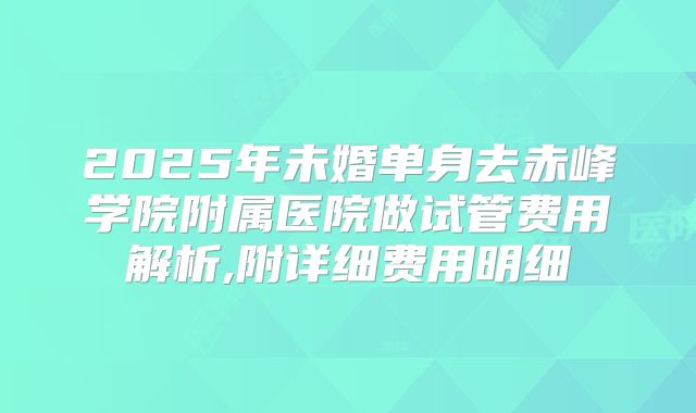 2025年未婚单身去赤峰学院附属医院做试管费用解析,附详细费用明细
