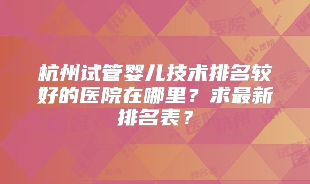 杭州试管婴儿技术排名较好的医院在哪里?求最新排名表?