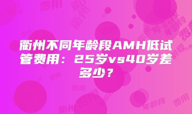 衢州不同年龄段AMH低试管费用：25岁vs40岁差多少？