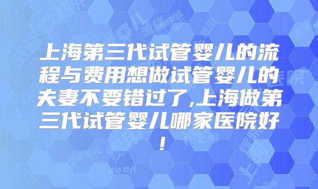上海第三代试管婴儿的流程与费用想做试管婴儿的夫妻不要错过了,上海做第三代试管婴儿哪家医院好！