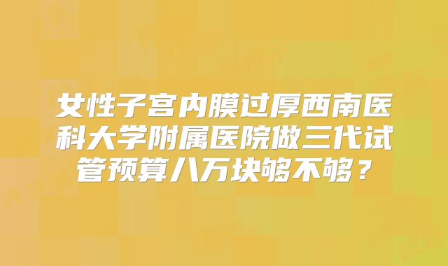 女性子宫内膜过厚西南医科大学附属医院做三代试管预算八万块够不够？