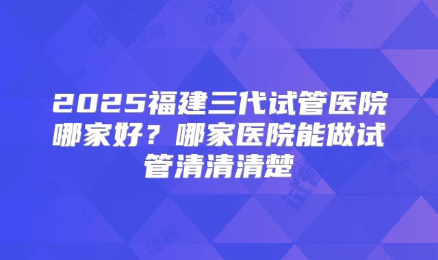 2025福建三代试管医院哪家好？哪家医院能做试管清清清楚