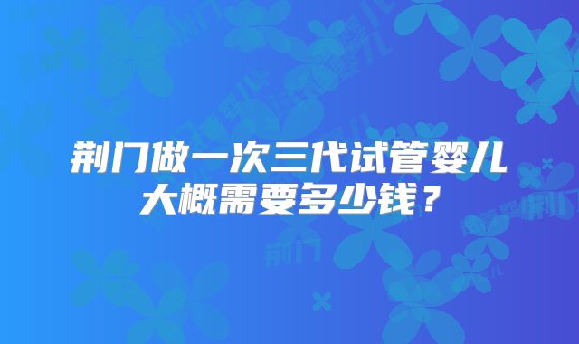荆门做一次三代试管婴儿大概需要多少钱？