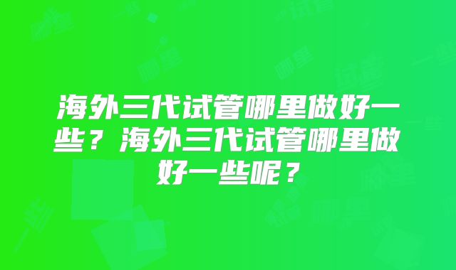 海外三代试管哪里做好一些？海外三代试管哪里做好一些呢？