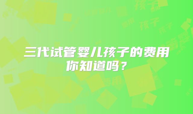 三代试管婴儿孩子的费用你知道吗？