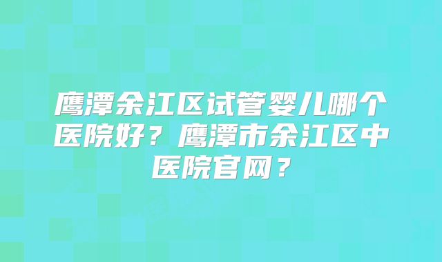 鹰潭余江区试管婴儿哪个医院好？鹰潭市余江区中医院官网？