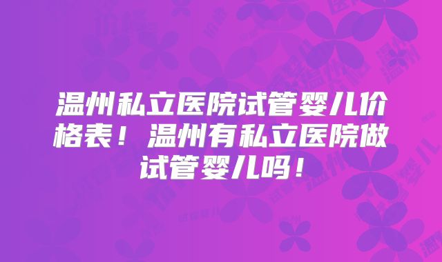 温州私立医院试管婴儿价格表！温州有私立医院做试管婴儿吗！