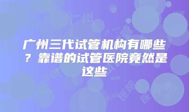 广州三代试管机构有哪些?靠谱的试管医院竟然是这些