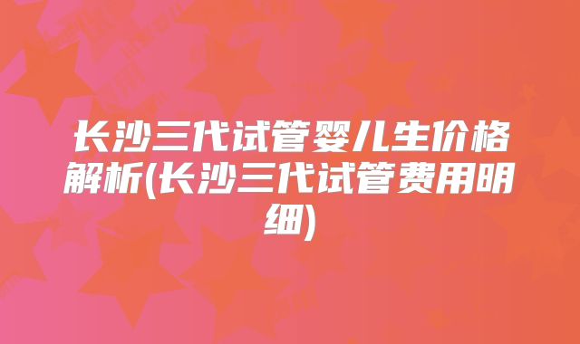 长沙三代试管婴儿生价格解析(长沙三代试管费用明细)