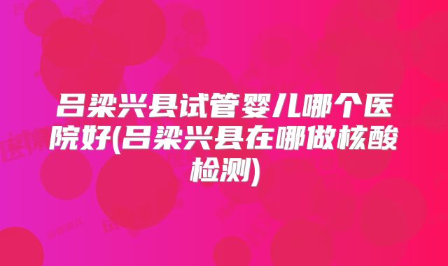 吕梁兴县试管婴儿哪个医院好(吕梁兴县在哪做核酸检测)