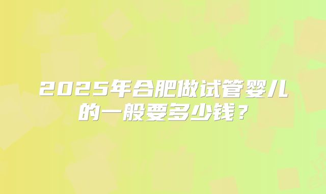 2025年合肥做试管婴儿的一般要多少钱?