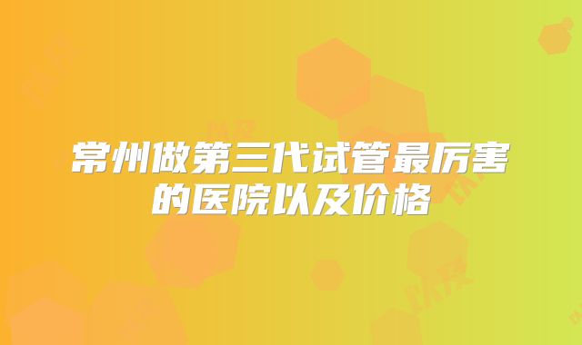 常州做第三代试管最厉害的医院以及价格