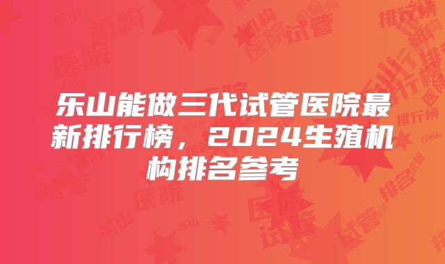 乐山能做三代试管医院最新排行榜，2024生殖机构排名参考