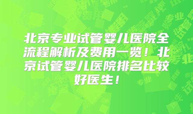 北京专业试管婴儿医院全流程解析及费用一览!北京试管婴儿医院排名比较好医生!