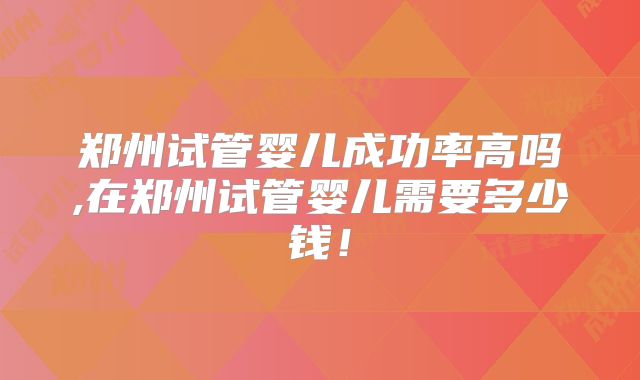 郑州试管婴儿成功率高吗,在郑州试管婴儿需要多少钱！