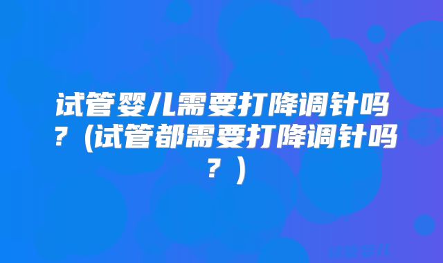 试管婴儿需要打降调针吗？(试管都需要打降调针吗？)