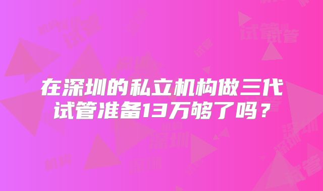 在深圳的私立机构做三代试管准备13万够了吗？